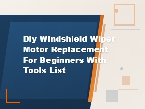 Diy Windshield Wiper Motor Replacement for Beginners: Tools List and Step-by-Step Guide